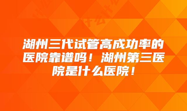湖州三代试管高成功率的医院靠谱吗！湖州第三医院是什么医院！
