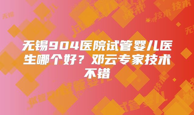 无锡904医院试管婴儿医生哪个好？邓云专家技术不错
