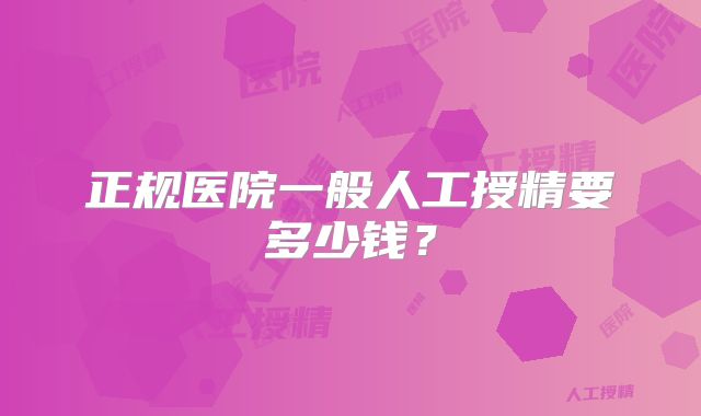 正规医院一般人工授精要多少钱?