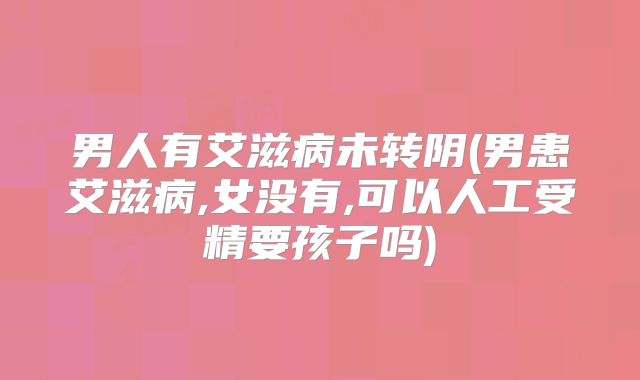 男人有艾滋病未转阴(男患艾滋病,女没有,可以人工受精要孩子吗)
