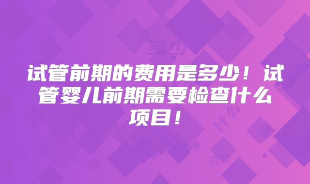 试管前期的费用是多少!试管婴儿前期需要检查什么项目!