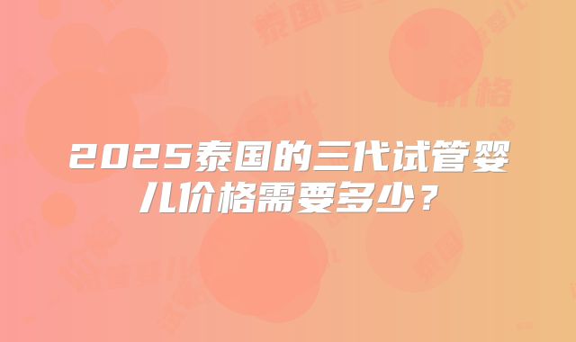 2025泰国的三代试管婴儿价格需要多少？