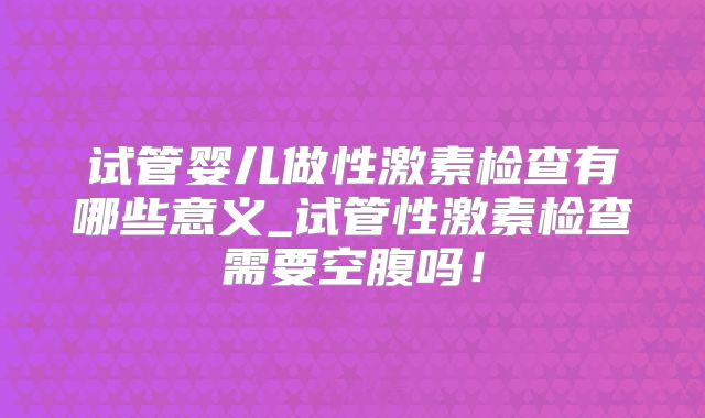 试管婴儿做性激素检查有哪些意义_试管性激素检查需要空腹吗!