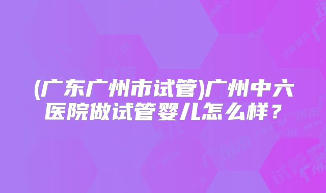 (广东广州市试管)广州中六医院做试管婴儿怎么样?
