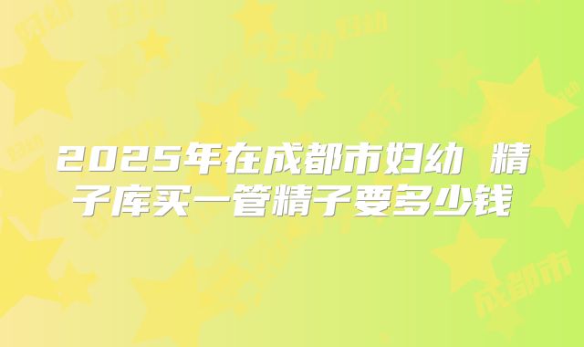 2025年在成都市妇幼 精子库买一管精子要多少钱