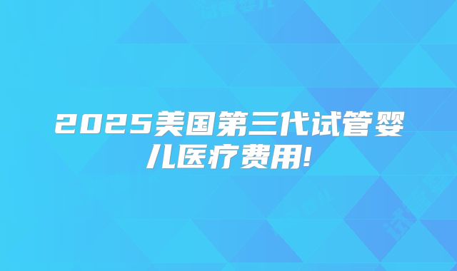 2025美国第三代试管婴儿医疗费用!