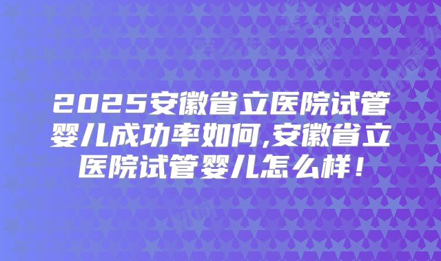 2025安徽省立医院试管婴儿成功率如何,安徽省立医院试管婴儿怎么样！