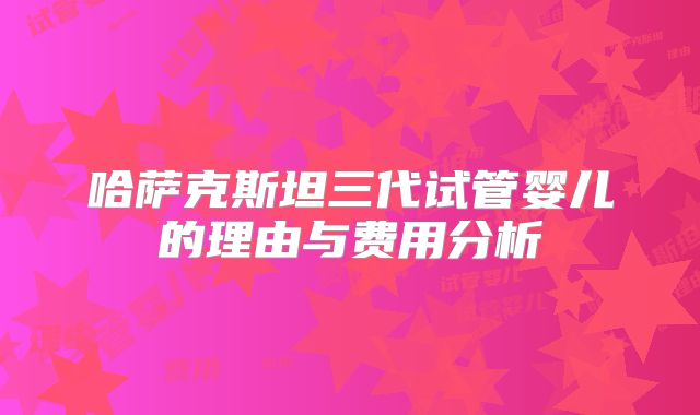 哈萨克斯坦三代试管婴儿的理由与费用分析