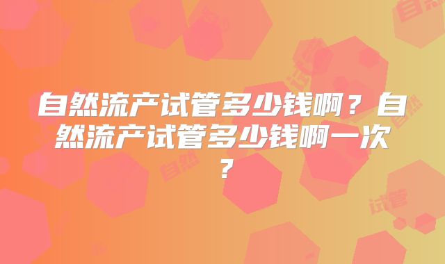 自然流产试管多少钱啊?自然流产试管多少钱啊一次?