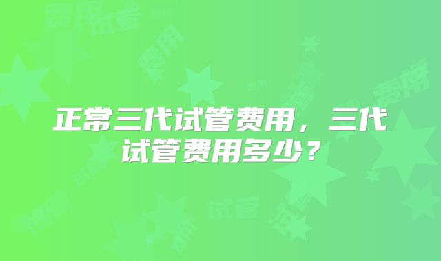 正常三代试管费用，三代试管费用多少？