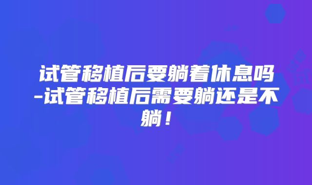 试管移植后要躺着休息吗-试管移植后需要躺还是不躺！