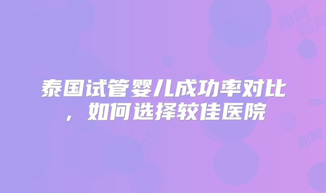 泰国试管婴儿成功率对比,如何选择较佳医院