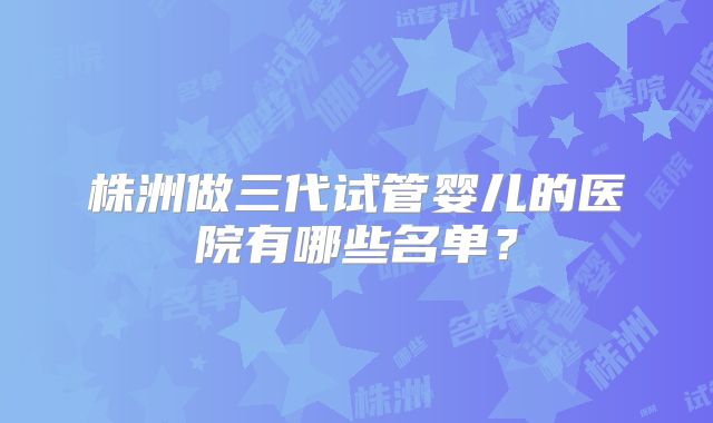 株洲做三代试管婴儿的医院有哪些名单?