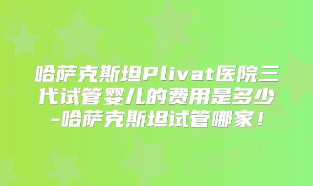 哈萨克斯坦Plivat医院三代试管婴儿的费用是多少-哈萨克斯坦试管哪家！