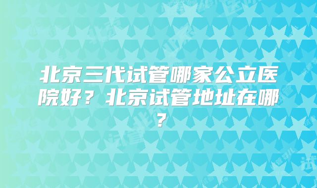 北京三代试管哪家公立医院好?北京试管地址在哪?