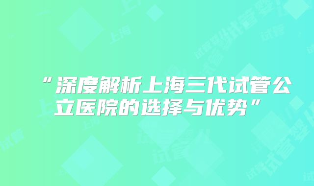 “深度解析上海三代试管公立医院的选择与优势”
