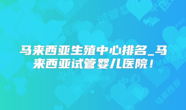 马来西亚生殖中心排名_马来西亚试管婴儿医院！