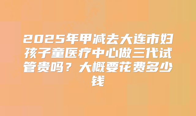 2025年甲减去大连市妇孩子童医疗中心做三代试管贵吗？大概要花费多少钱