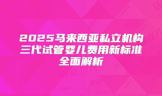 2025马来西亚私立机构三代试管婴儿费用新标准全面解析