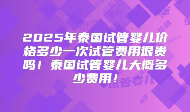 2025年泰国试管婴儿价格多少一次试管费用很贵吗！泰国试管婴儿大概多少费用！