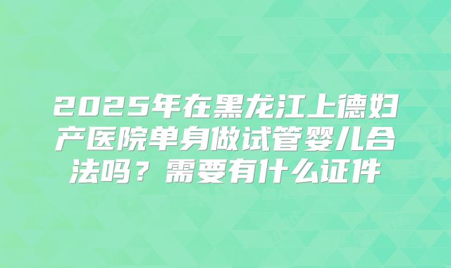 2025年在黑龙江上德妇产医院单身做试管婴儿合法吗？需要有什么证件