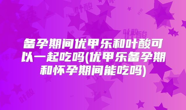 备孕期间优甲乐和叶酸可以一起吃吗(优甲乐备孕期和怀孕期间能吃吗)