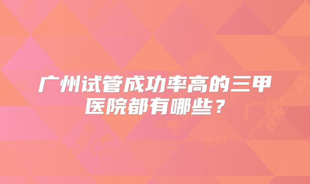 广州试管成功率高的三甲医院都有哪些?