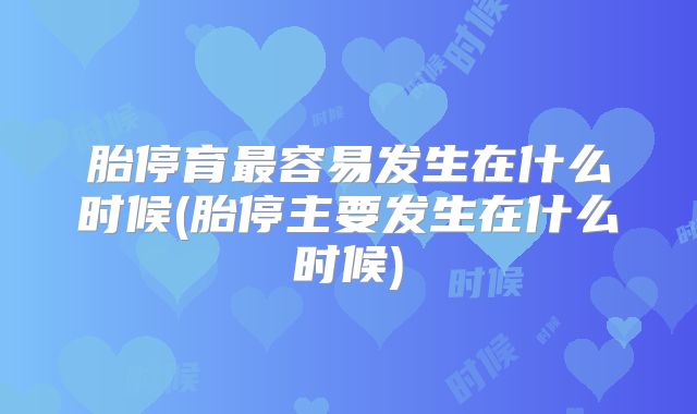 胎停育最容易发生在什么时候(胎停主要发生在什么时候)