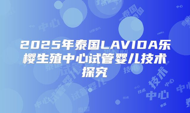 2025年泰国LAVIDA乐樱生殖中心试管婴儿技术探究