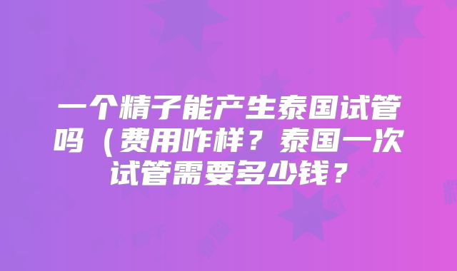 一个精子能产生泰国试管吗(费用咋样?泰国一次试管需要多少钱?