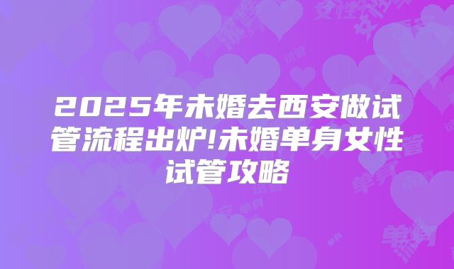 2025年未婚去西安做试管流程出炉!未婚单身女性试管攻略