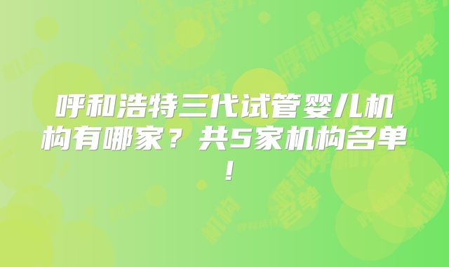 呼和浩特三代试管婴儿机构有哪家?共5家机构名单!