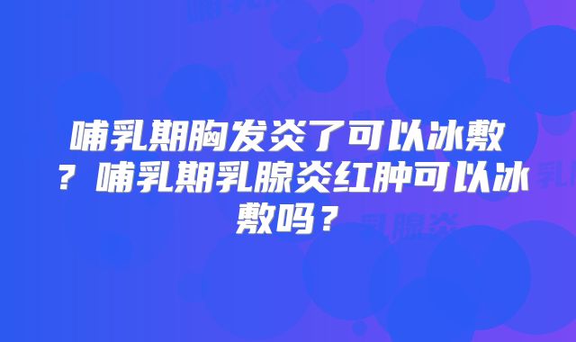 哺乳期胸发炎了可以冰敷？哺乳期乳腺炎红肿可以冰敷吗？