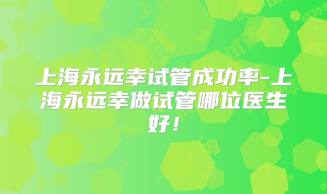 上海永远幸试管成功率-上海永远幸做试管哪位医生好!