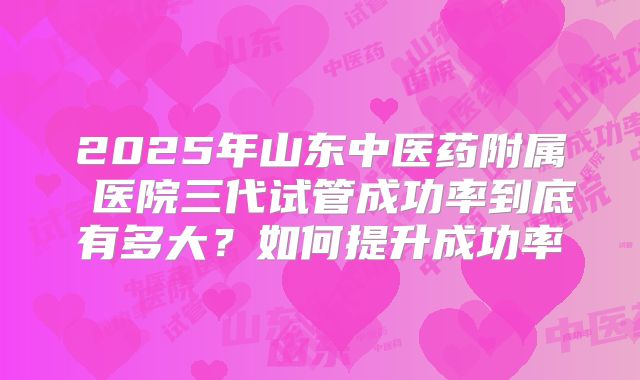 2025年山东中医药附属 医院三代试管成功率到底有多大？如何提升成功率