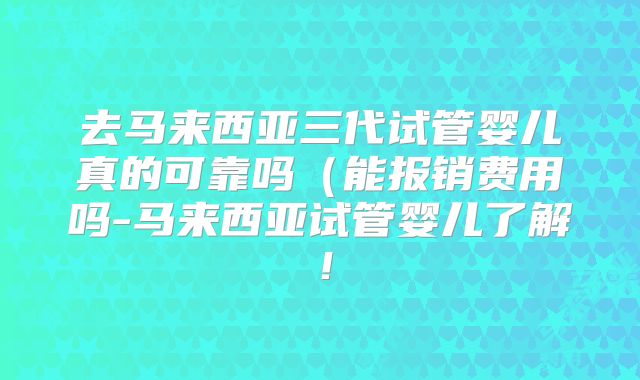 去马来西亚三代试管婴儿真的可靠吗（能报销费用吗-马来西亚试管婴儿了解！