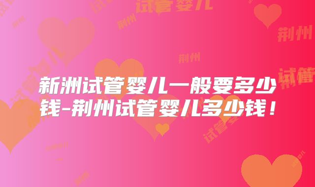 新洲试管婴儿一般要多少钱-荆州试管婴儿多少钱!