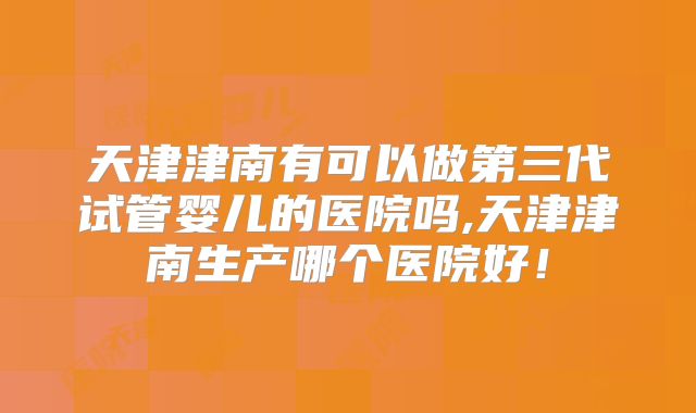天津津南有可以做第三代试管婴儿的医院吗,天津津南生产哪个医院好！