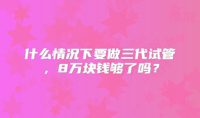 什么情况下要做三代试管，8万块钱够了吗？