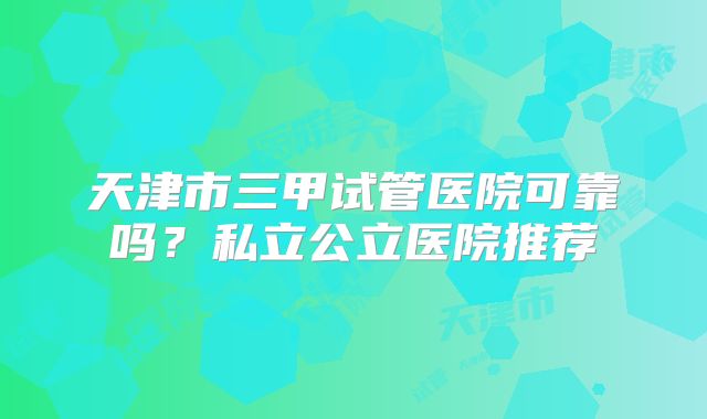 天津市三甲试管医院可靠吗？私立公立医院推荐
