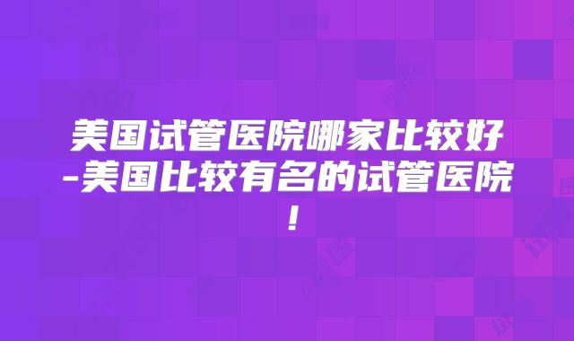 美国试管医院哪家比较好-美国比较有名的试管医院！