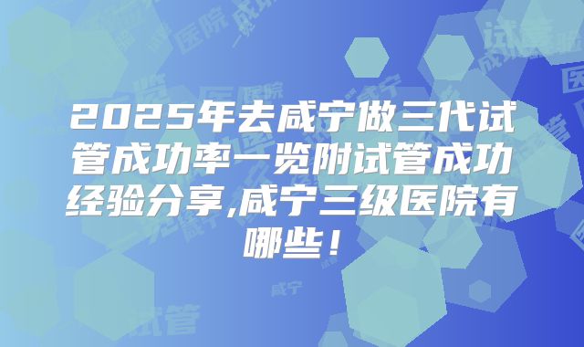 2025年去咸宁做三代试管成功率一览附试管成功经验分享,咸宁三级医院有哪些！