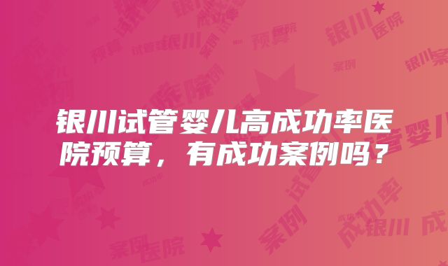 银川试管婴儿高成功率医院预算，有成功案例吗？