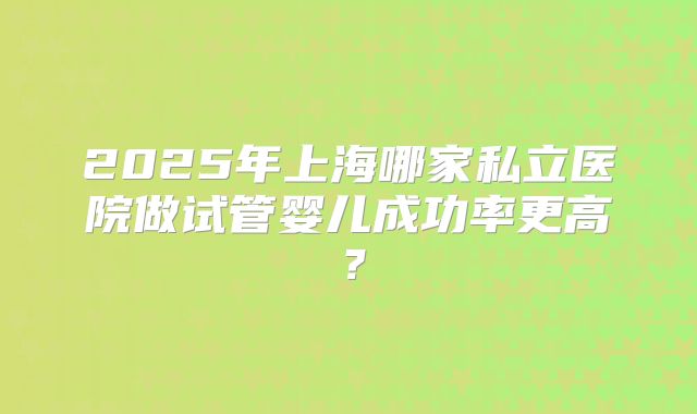 2025年上海哪家私立医院做试管婴儿成功率更高？