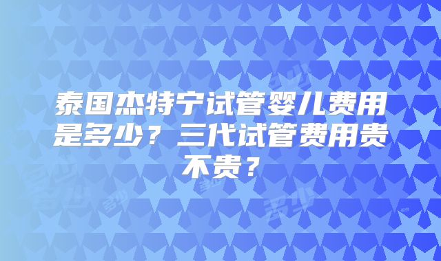 泰国杰特宁试管婴儿费用是多少？三代试管费用贵不贵？