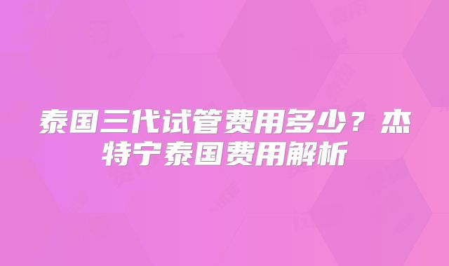 泰国三代试管费用多少?杰特宁泰国费用解析