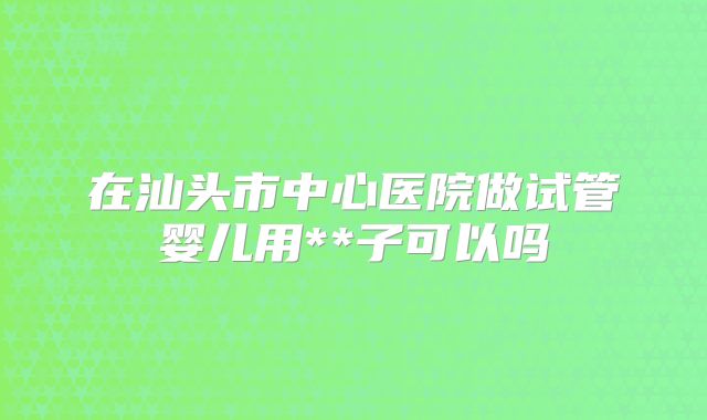在汕头市中心医院做试管婴儿用**子可以吗