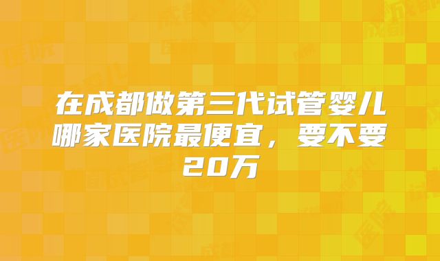 在成都做第三代试管婴儿哪家医院最便宜，要不要20万