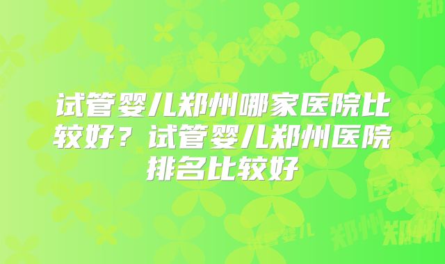 试管婴儿郑州哪家医院比较好?试管婴儿郑州医院排名比较好