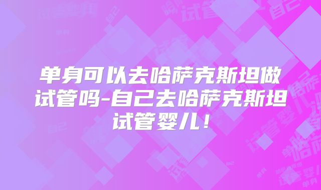 单身可以去哈萨克斯坦做试管吗-自己去哈萨克斯坦试管婴儿!